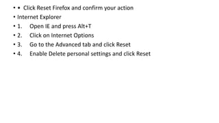 • • Click Reset Firefox and confirm your action
• Internet Explorer
• 1. Open IE and press Alt+T
• 2. Click on Internet Options
• 3. Go to the Advanced tab and click Reset
• 4. Enable Delete personal settings and click Reset
 