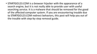 • STARTGO123.COM is a browser hijacker with the appearance of a
search engine, but it is not really able to provide user with useful
searching service. It is a malware that should be removed for the good
of the affected computer system. If you are encountering trouble due
to STARTGO123.COM redirect behaviors, this post will help you out of
the trouble with step-by-step removal guide.
 