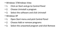 • Windows 7/Windows Vista
• 1. Click on Start and go to Control Panel
• 2. Choose Uninstall a program
• 3. Select the software and click Uninstall
• Windows XP
• 1. Open Start menu and pick Control Panel
• 2. Choose Add or remove programs
• 3. Select the unwanted program and click Remove
 