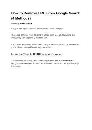 How to Remove URL From Google Search
(4 Methods)
Written by ​AMAN SINGH
Are you looking for ways to remove URLs from Google?
There are different ways to remove URLs from Google. But using the
wrong way can negatively impact SEO.
If you want to remove a URL from Google, then in this step by step guide,
you will learn many different ways to do this.
How to Check If URLs are Indexed
You can check it easily. Just need to type ​site: yourdomain.com​ in
Google search engine. This will show search results and tell you if a page
is indexed.
 