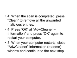 • 4. When the scan is completed, press
“Clean” to remove all the unwanted
malicious entries.
• 4. Press “OK” at “AdwCleaner –
Information” and press “OK” again to
restart your computer.
• 5. When your computer restarts, close
“AdwCleaner” information (readme)
window and continue to the next step
 