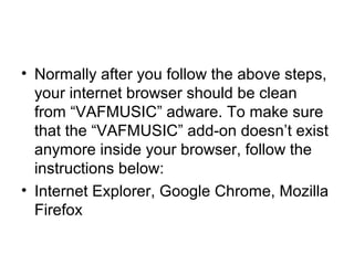 • Normally after you follow the above steps,
your internet browser should be clean
from “VAFMUSIC” adware. To make sure
that the “VAFMUSIC” add-on doesn’t exist
anymore inside your browser, follow the
instructions below:
• Internet Explorer, Google Chrome, Mozilla
Firefox
 