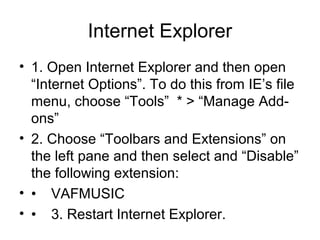 Internet Explorer
• 1. Open Internet Explorer and then open
“Internet Options”. To do this from IE’s file
menu, choose “Tools” * > “Manage Add-
ons”
• 2. Choose “Toolbars and Extensions” on
the left pane and then select and “Disable”
the following extension:
• • VAFMUSIC
• • 3. Restart Internet Explorer.
 
