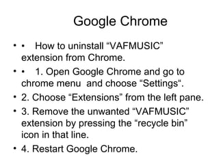 Google Chrome
• • How to uninstall “VAFMUSIC”
extension from Chrome.
• • 1. Open Google Chrome and go to
chrome menu and choose “Settings“.
• 2. Choose “Extensions” from the left pane.
• 3. Remove the unwanted “VAFMUSIC”
extension by pressing the “recycle bin”
icon in that line.
• 4. Restart Google Chrome.
 