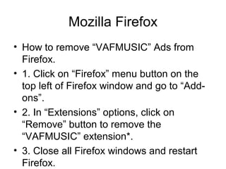 Mozilla Firefox
• How to remove “VAFMUSIC” Ads from
Firefox.
• 1. Click on “Firefox” menu button on the
top left of Firefox window and go to “Add-
ons”.
• 2. In “Extensions” options, click on
“Remove” button to remove the
“VAFMUSIC” extension*.
• 3. Close all Firefox windows and restart
Firefox.
 