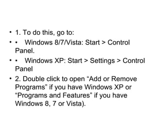 • 1. To do this, go to:
• • Windows 8/7/Vista: Start > Control
Panel.
• • Windows XP: Start > Settings > Control
Panel
• 2. Double click to open “Add or Remove
Programs” if you have Windows XP or
“Programs and Features” if you have
Windows 8, 7 or Vista).
 
