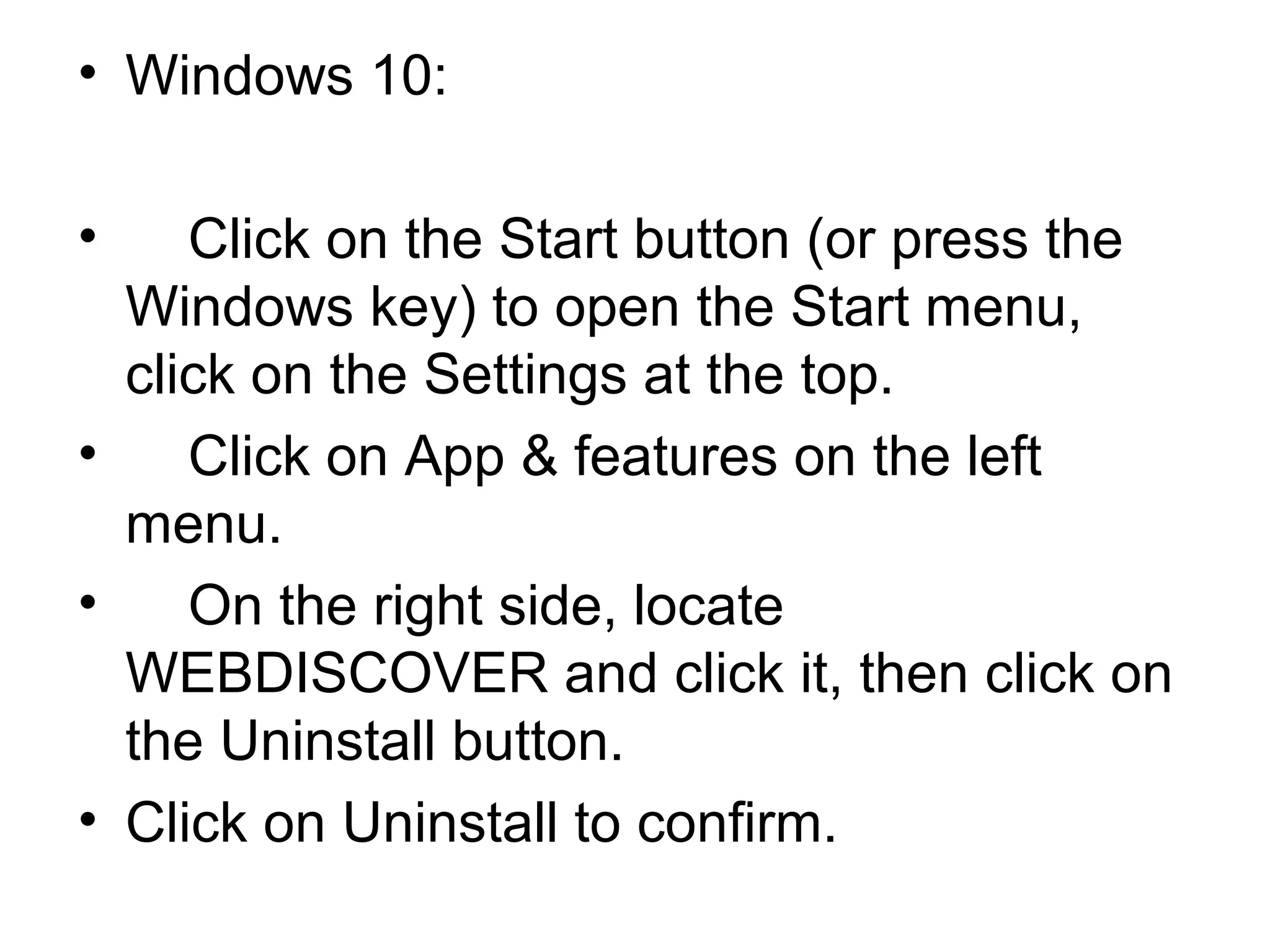 • Windows 10:
• Click on the Start button (or press the
Windows key) to open the Start menu,
click on the Settings at the top.
• Click on App & features on the left
menu.
• On the right side, locate
WEBDISCOVER and click it, then click on
the Uninstall button.
• Click on Uninstall to confirm.
 