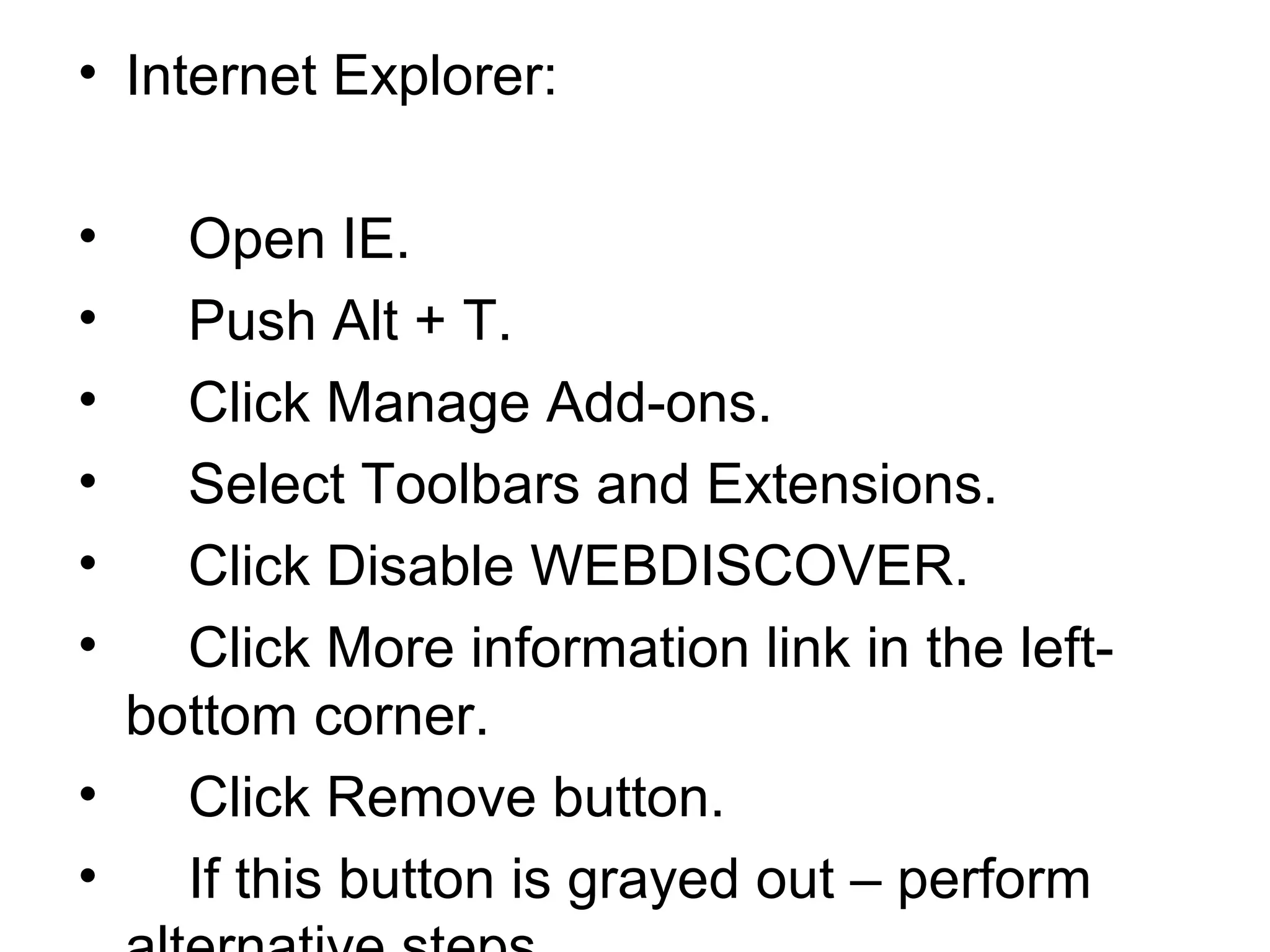 • Internet Explorer:
• Open IE.
• Push Alt + T.
• Click Manage Add-ons.
• Select Toolbars and Extensions.
• Click Disable WEBDISCOVER.
• Click More information link in the left-
bottom corner.
• Click Remove button.
• If this button is grayed out – perform
 
