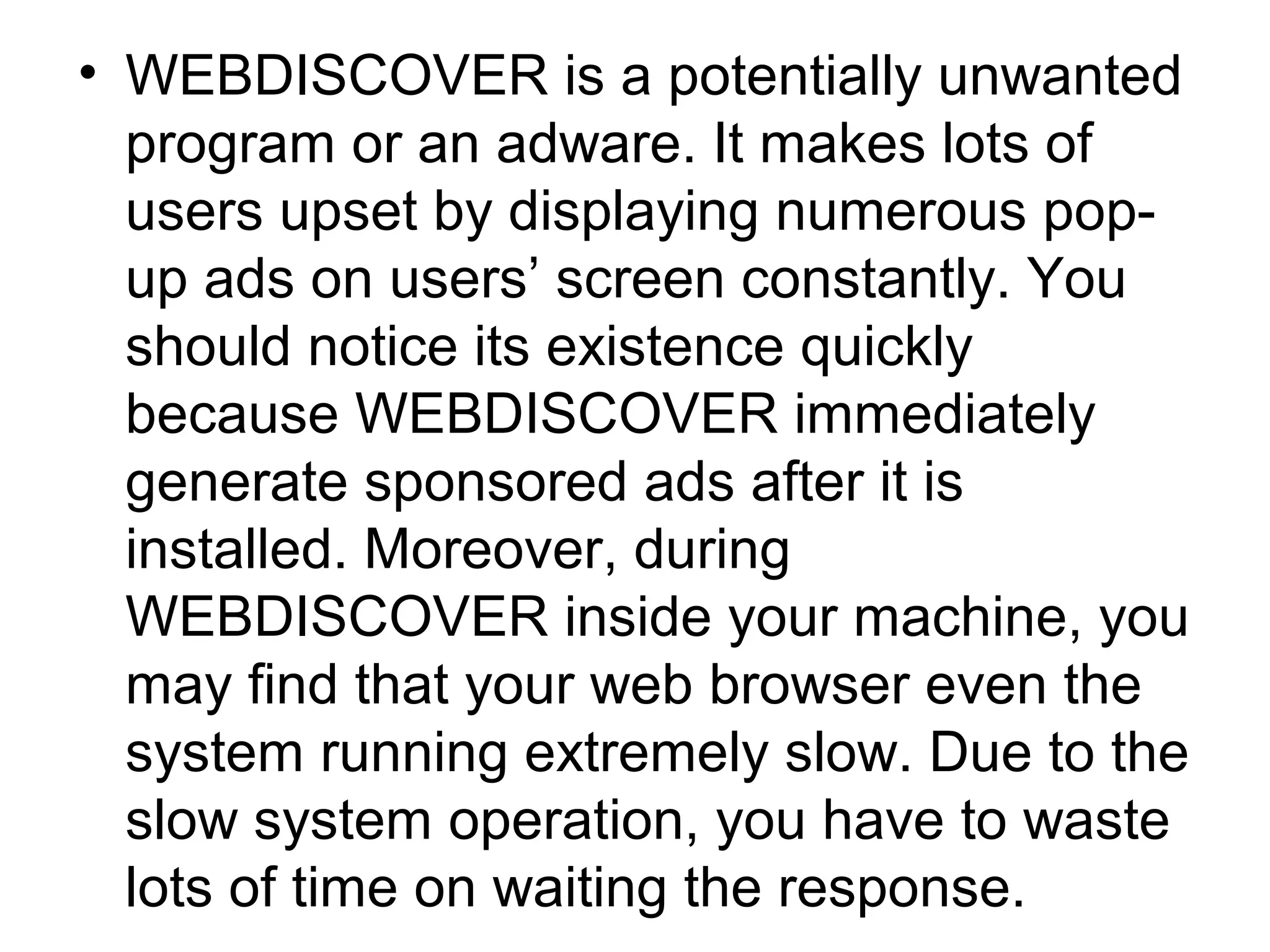• WEBDISCOVER is a potentially unwanted
program or an adware. It makes lots of
users upset by displaying numerous pop-
up ads on users’ screen constantly. You
should notice its existence quickly
because WEBDISCOVER immediately
generate sponsored ads after it is
installed. Moreover, during
WEBDISCOVER inside your machine, you
may find that your web browser even the
system running extremely slow. Due to the
slow system operation, you have to waste
lots of time on waiting the response.
 