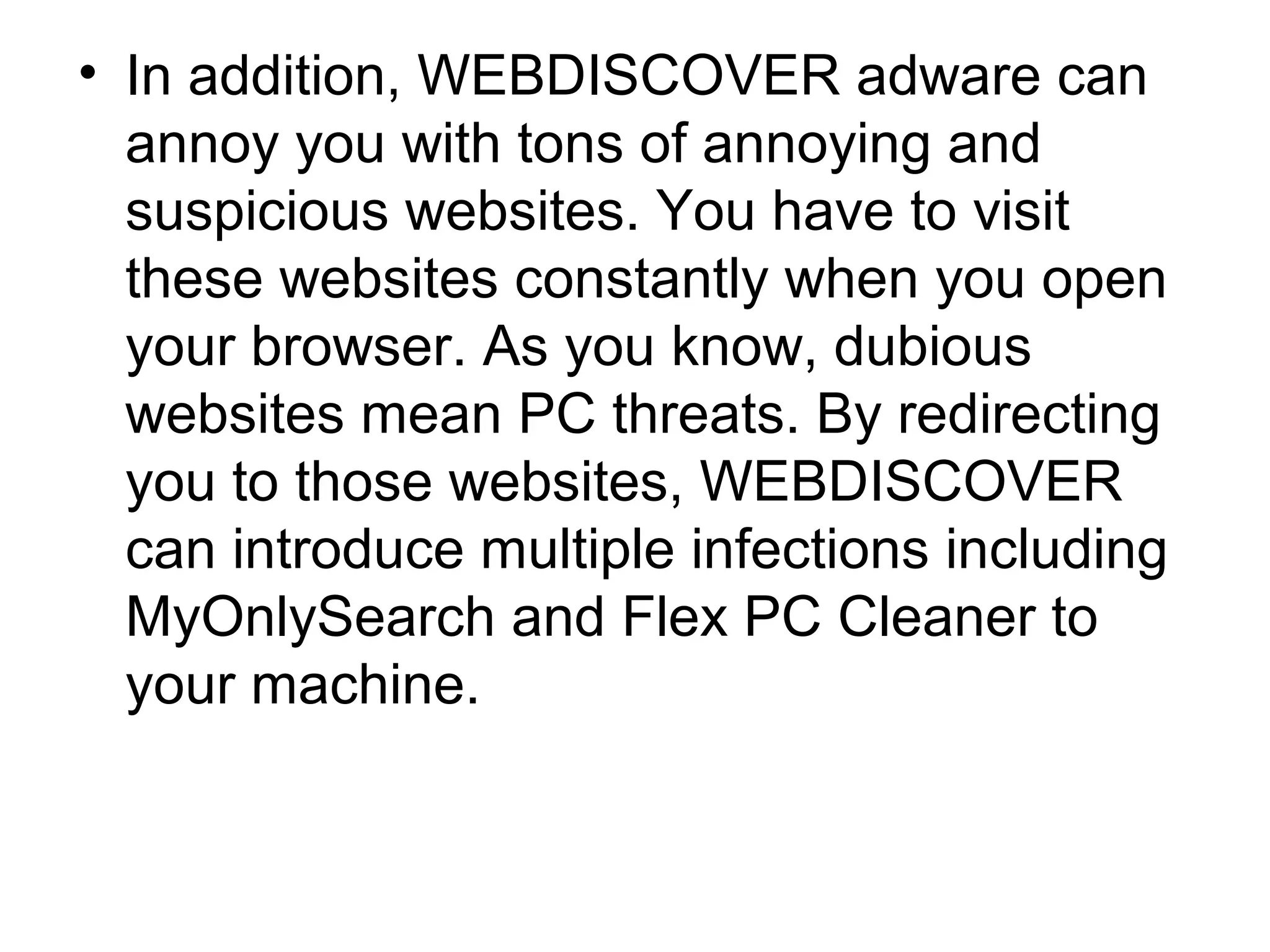 • In addition, WEBDISCOVER adware can
annoy you with tons of annoying and
suspicious websites. You have to visit
these websites constantly when you open
your browser. As you know, dubious
websites mean PC threats. By redirecting
you to those websites, WEBDISCOVER
can introduce multiple infections including
MyOnlySearch and Flex PC Cleaner to
your machine.
 