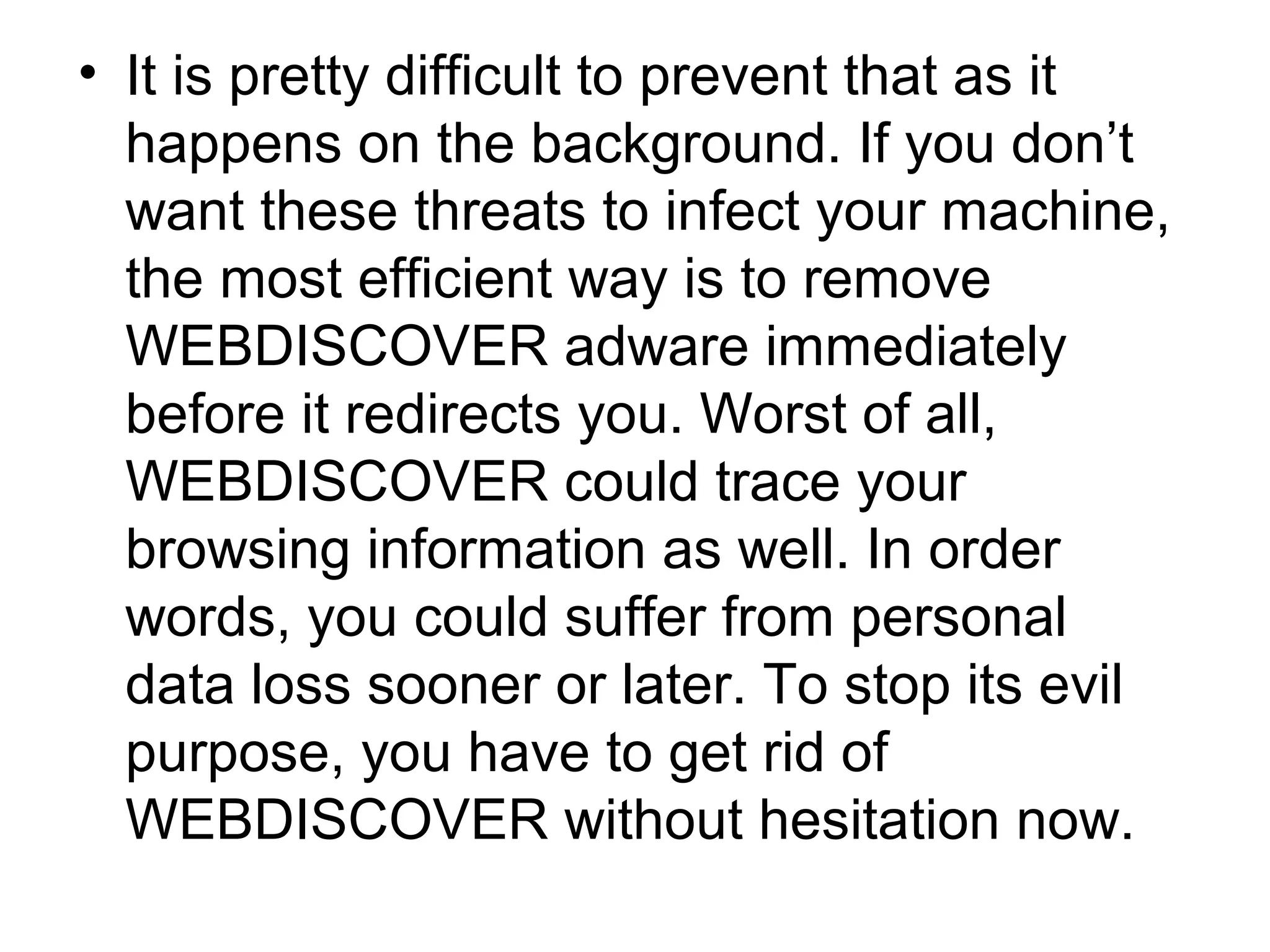 • It is pretty difficult to prevent that as it
happens on the background. If you don’t
want these threats to infect your machine,
the most efficient way is to remove
WEBDISCOVER adware immediately
before it redirects you. Worst of all,
WEBDISCOVER could trace your
browsing information as well. In order
words, you could suffer from personal
data loss sooner or later. To stop its evil
purpose, you have to get rid of
WEBDISCOVER without hesitation now.
 