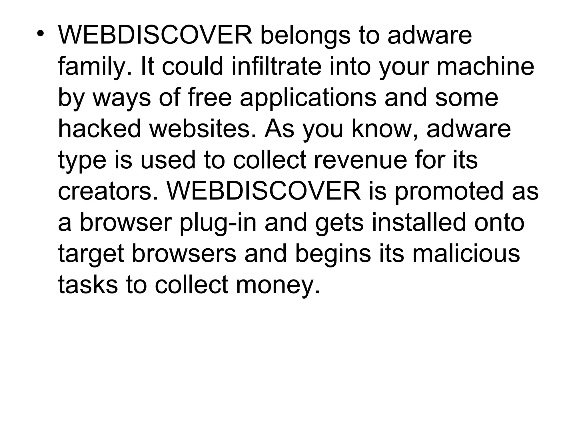 • WEBDISCOVER belongs to adware
family. It could infiltrate into your machine
by ways of free applications and some
hacked websites. As you know, adware
type is used to collect revenue for its
creators. WEBDISCOVER is promoted as
a browser plug-in and gets installed onto
target browsers and begins its malicious
tasks to collect money.
 