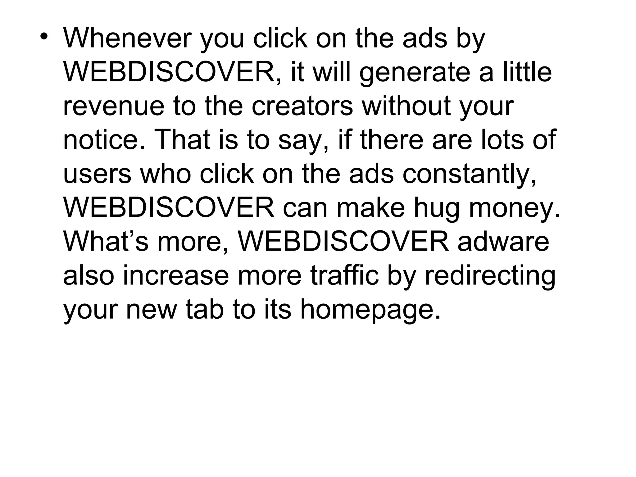 • Whenever you click on the ads by
WEBDISCOVER, it will generate a little
revenue to the creators without your
notice. That is to say, if there are lots of
users who click on the ads constantly,
WEBDISCOVER can make hug money.
What’s more, WEBDISCOVER adware
also increase more traffic by redirecting
your new tab to its homepage.
 