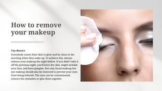 Everybody wants their skin to glow and be clean in the
morning when they wake up. To achieve this, always
remove your makeup the night before. If you didn’t take it
off the previous night, you’ll have dry skin, might wrinkle
your face, and have pimples. Not only facial makeup but
eye makeup should also be removed to prevent your eyes
from being infected. The eyes can be contaminated,
remove the eyelashes or glue them together.
How to remove
your makeup
Cizy Biocare
 