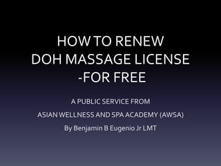 HOW TO RENEW 
DOH MASSAGE LICENSE 
-FOR FREE 
A PUBLIC SERVICE FROM 
ASIAN WELLNESS AND SPA ACADEMY (AWSA) 
By Benjamin B Eugenio Jr LMT 
 