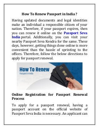 How To Renew Passport in India ?
Having updated documents and legal identities
make an individual a responsible citizen of your
nation. Therefore, if your passport expires, then
you can renew it online on the Passport Seva
India portal. Additionally, you can visit your
nearby Passport Seva Kendra for the same. These
days, however, getting things done online is more
convenient than the hassle of sprinting to the
offices. Therefore, follow the below directions to
apply for passport renewal.
Online Registration for Passport Renewal
Process
To apply for a passport renewal, having a
passport account on the official website of
Passport Seva India is necessary. An applicant can
 