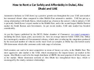 How to Rent a Car Safely and Affordably in Dubai, Abu
Dhabi and UAE
Automotive Industry in UAE shows up a positive growth rate throughout the year. UAE auto market
has remained vibrant when compared to other Middle East automotive markets. UAE has put up a
strong relationship with South Korea, which marked up a boom in the nation’s vehicle industry. UAE
is presently South Korea’s export market in the Middle East, and is the second largest Middle Eastern
market for South Korean auto Investments. As per recent studies, UAE auto market has breeded
considerably.
As per the figures published by the DCCI, Dubai chamber of Commerce, car rental companies,
including the retail, repair, parts, accessories etc. have an average turnover below USD1.23m. Dubai
has encouraged a number of Governmental reforms, which aims at reducing the congestion produced
by the increased number of vehicles on the road. Used car complex at Dubai has also hosted nearly
200 showrooms which offer customers with wide range of selection.
Gulf countries are said to be most competitive in terms of luxury car sales, in the Middle East. The
most aggressive auto market is the UAE, which encompasses the largest luxury car market in the
region. Abu Dhabi is said to be the tough distributor of BMW, the most popular of all the luxury cars
in the market. Motor showroom network of Abu Dhabi has strengthened these days, which is
encouraged by the sturdy customer relationships.
 