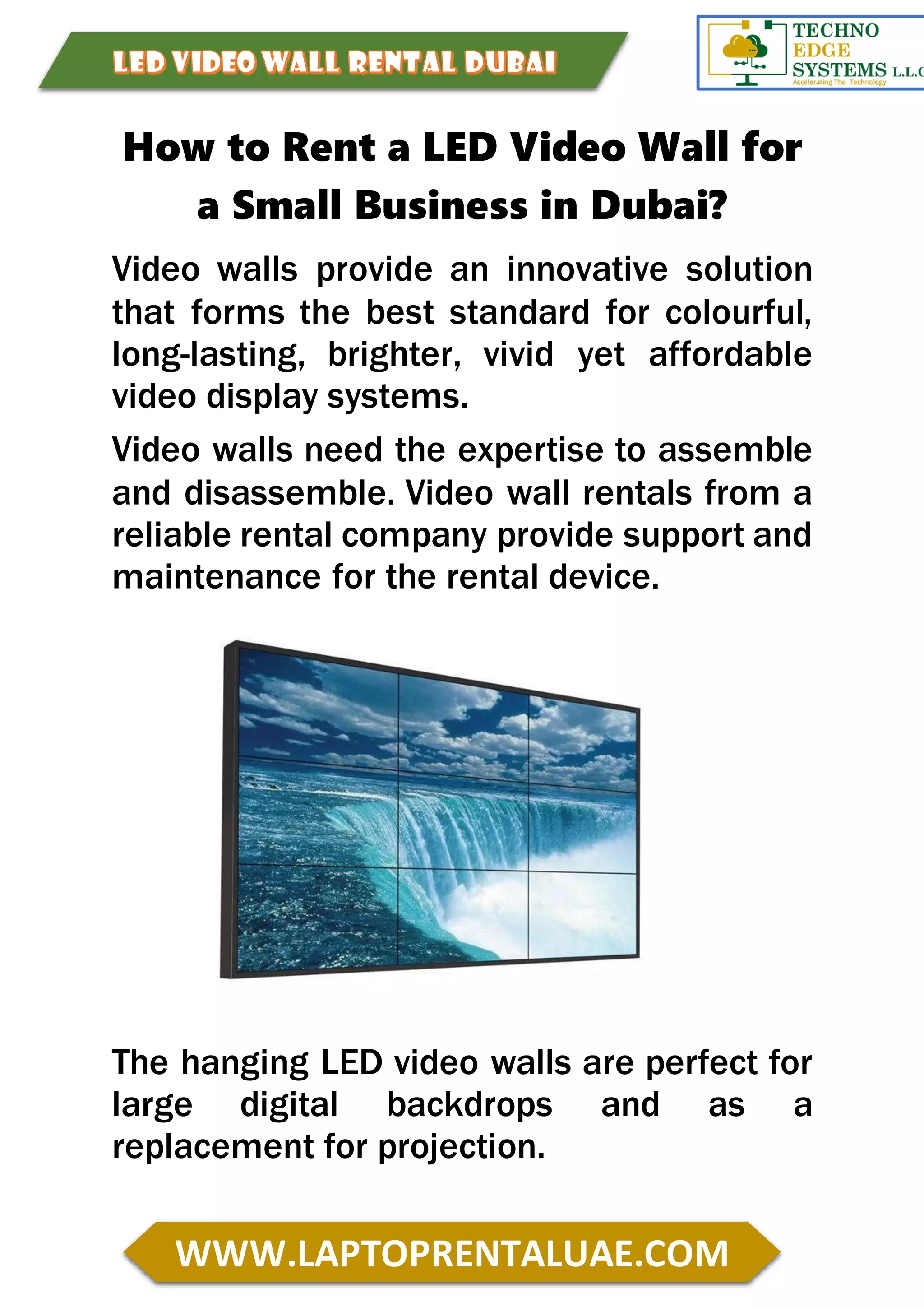 WWW.LAPTOPRENTALUAE.COM
How to Rent a LED Video Wall for
a Small Business in Dubai?
Video walls provide an innovative solution
that forms the best standard for colourful,
long-lasting, brighter, vivid yet affordable
video display systems.
Video walls need the expertise to assemble
and disassemble. Video wall rentals from a
reliable rental company provide support and
maintenance for the rental device.
The hanging LED video walls are perfect for
large digital backdrops and as a
replacement for projection.
 