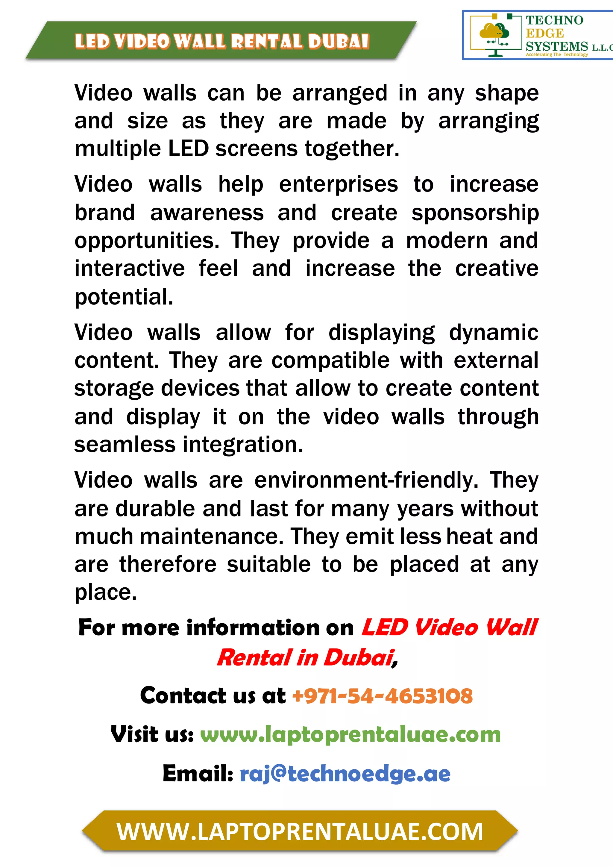 WWW.LAPTOPRENTALUAE.COM
Video walls can be arranged in any shape
and size as they are made by arranging
multiple LED screens together.
Video walls help enterprises to increase
brand awareness and create sponsorship
opportunities. They provide a modern and
interactive feel and increase the creative
potential.
Video walls allow for displaying dynamic
content. They are compatible with external
storage devices that allow to create content
and display it on the video walls through
seamless integration.
Video walls are environment-friendly. They
are durable and last for many years without
much maintenance. They emit less heat and
are therefore suitable to be placed at any
place.
For more information on LED Video Wall
Rental in Dubai,
Contact us at +971-54-4653108
Visit us: www.laptoprentaluae.com
Email: raj@technoedge.ae
 