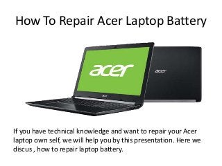 How To Repair Acer Laptop Battery
If you have technical knowledge and want to repair your Acer
laptop own self, we will help you by this presentation. Here we
discus , how to repair laptop battery.
 
