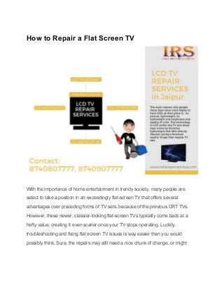 How to Repair a Flat Screen TV
With the importance of home entertainment in trendy society, many people are
select to take a position in an exceedingly flat-screen TV that offers several
advantages over preceding forms of TV sets, because of the previous CRT TVs.
However, these newer, classier-looking flat-screen TVs typically come back at a
hefty value, creating it even scarier once your TV stops operating. Luckily,
troubleshooting and fixing flat screen TV issues is way easier than you would
possibly think. Sure, the repairs may still need a nice chunk of change, or might
 