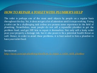 HOW TO REPAIR A TOILET WITH PLUMBER’S HELP 
The toilet is perhaps one of the most used objects by people on a regular basis 
throughout the day. Yet, it does not get a lot of attention until it stops working. Fixing 
a toilet can be a challenging task unless you possess some experience in the field of 
plumbing. Nonetheless, most people do not call a reputable plumber to get the 
problem fixed, and get DIY kits to repair it themselves. Not only will a leaky toilet 
pose your property a damage risk, but it also poses to be a potential health threat as 
well. Hence, in order to avoid these problems, it is best suited to hire a plumber to 
have your toilet fixed. 
See more at: 
http://issuu.com/api-plumbing/docs/how_to_repair_a_toilet_with_plumber 
