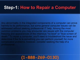 Step-1: How to Repair a Computer
(1-888-269-0130)
Any abnormality in the integrated components of a computer can prove
harmful to its performance, but some general computer issues can be
addressed without seeking professional IT help. Among the most
common problems you may encounter are issues with the computer
freezing and appearances of the infamous "no boot" or "blue screen of
death." To repair a computer, you'll need to troubleshoot the issue and
determine if the fix is something you can perform yourself; for more
complicated problems, however, consider seeking the help of a
professional.
 