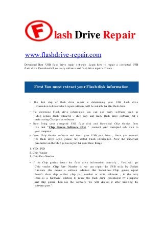 lash Drive Repair
www.flashdrive-repair.com
Download Best USB flash drive repair software .Learn how to repair a corrupted USB
flash drive .Download all recovery software and flash drive repair software .
First You must extract your Flash disk information
• The first step of flash drive repair is determining your USB flash drive
information to know which repair software will be suitable for this flash drive
• To determine Flash drive information you can use many software such as
,Chip genius ,flash extractor , chip easy and many flash drive software but i
prefer using Chip genius software .
• Now Bring your corrupted USB flash disk and Download Chip Genius from
this link "Chip Genius Software 2014 " ,connect your corrupted usb stick to
your computer .
• Open Chip Genius software and insert your USB pen drive , Once you connect
the flash drive ,Chip genius will detect Flash information .Now the important
parameters in the Chip genius report for us is three things :
1. VID , PID
2. Chip Vendor
3. Chip Part-Number
• If the Chip genius detect the flash drive information correctly , You will get
Chip vendor ,Chip Part- Number so we can repair the USB stick by Update
firmware ,this means a software solution .But Sometimes Chip genius report
doesn't show chip vendor ,chip part number or write unknown , in this way
there is a hardware solution to make the flash drive recognized by computer
and chip genius then use the software "we will discuss it after finishing the
software part ".
 