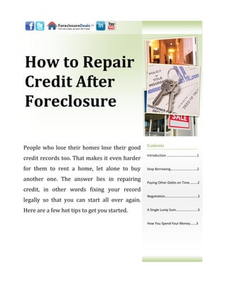 How to Repair
Credit After
Foreclosure

                                                Contents
People who lose their homes lose their good
                                                Introduction ..……………………………1
credit records too. That makes it even harder
for them to rent a home, let alone to buy       Stop Borrowing………………………….2

another one. The answer lies in repairing       Paying Other Debts on Time...…...2

credit, in other words fixing your record
                                                Negotiation………………….…………....2
legally so that you can start all over again.
Here are a few hot tips to get you started.     A Single Lump Sum……….………......3


                                                How You Spend Your Money…….3
 