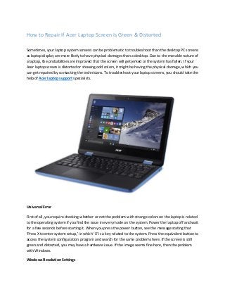 How to Repair If Acer Laptop Screen Is Green & Distorted
Sometimes, your laptop system screens can be problematic to troubleshoot than the desktop PC screens
as laptop display are more likely to have physical damages than a desktop. Due to the movable nature of
a laptop, the probabilities are improved that the screen will get jerked or the system has fallen. If your
Acer laptop screen is distorted or showing odd colors, it might be having the physical damage, which you
can get repaired by contacting the technicians. To troubleshoot your laptop screens, you should take the
help of Acer laptop support specialists.
Universal Error
First of all, you require checking whether or not the problem with strange colors on the laptop is related
to the operating system if you find the issue in every mode on the system. Power the laptop off and wait
for a few seconds before starting it. When you press the power button, see the message stating that
‘Press X to enter system setup,’ in which ‘X’ is a key related to the system. Press the equivalent button to
access the system configuration program and search for the same problems here. If the screen is still
green and distorted, you may have a hardware issue. If the image seems fine here, then the problem
with Windows.
Windows Resolution Settings
 