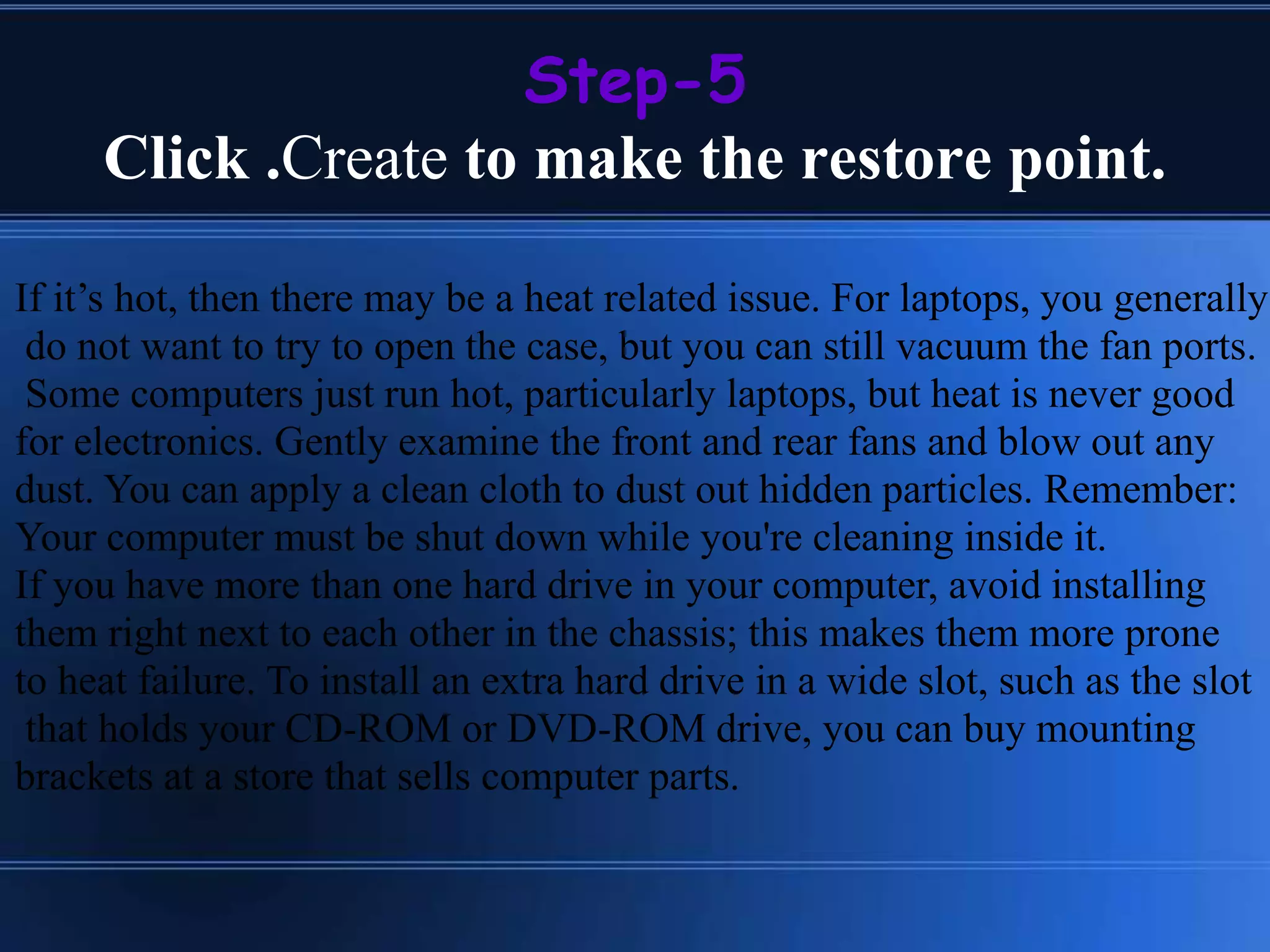 Step-5
Click .Create to make the restore point.
If it’s hot, then there may be a heat related issue. For laptops, you generally
do not want to try to open the case, but you can still vacuum the fan ports.
Some computers just run hot, particularly laptops, but heat is never good
for electronics. Gently examine the front and rear fans and blow out any
dust. You can apply a clean cloth to dust out hidden particles. Remember:
Your computer must be shut down while you're cleaning inside it.
If you have more than one hard drive in your computer, avoid installing
them right next to each other in the chassis; this makes them more prone
to heat failure. To install an extra hard drive in a wide slot, such as the slot
that holds your CD-ROM or DVD-ROM drive, you can buy mounting
brackets at a store that sells computer parts.
 