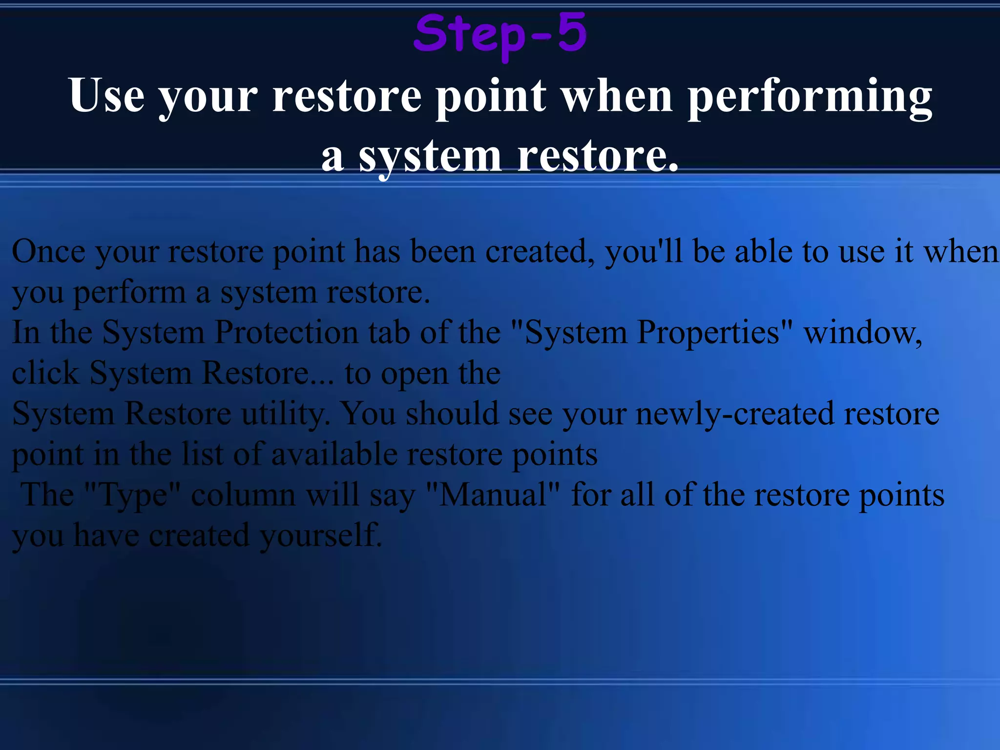Step-5
Use your restore point when performing
a system restore.
Once your restore point has been created, you'll be able to use it when
you perform a system restore.
In the System Protection tab of the "System Properties" window,
click System Restore... to open the
System Restore utility. You should see your newly-created restore
point in the list of available restore points
The "Type" column will say "Manual" for all of the restore points
you have created yourself.
 