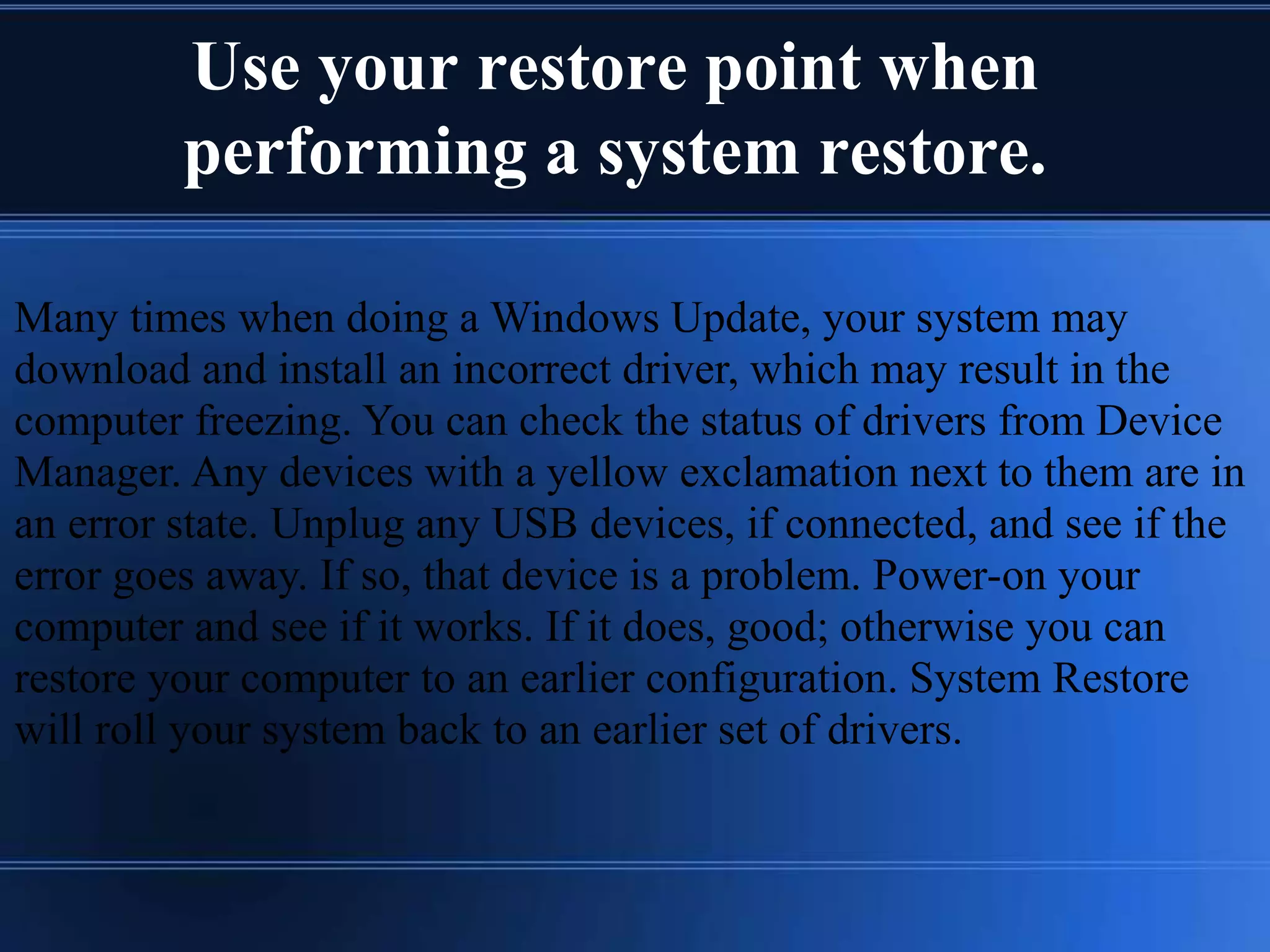 Use your restore point when
performing a system restore.
Many times when doing a Windows Update, your system may
download and install an incorrect driver, which may result in the
computer freezing. You can check the status of drivers from Device
Manager. Any devices with a yellow exclamation next to them are in
an error state. Unplug any USB devices, if connected, and see if the
error goes away. If so, that device is a problem. Power-on your
computer and see if it works. If it does, good; otherwise you can
restore your computer to an earlier configuration. System Restore
will roll your system back to an earlier set of drivers.
 