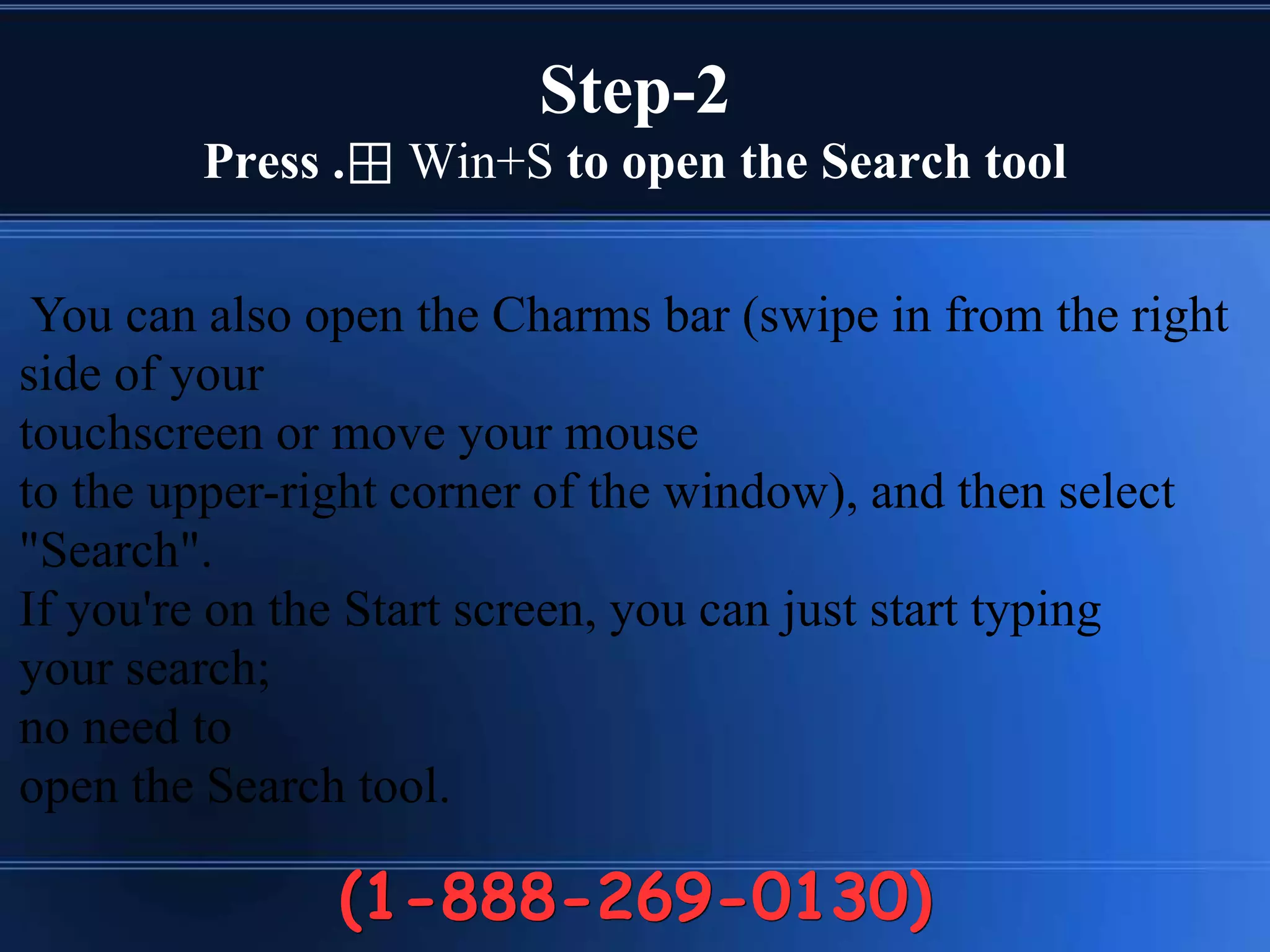 Step-2
Press .⊞ Win+S to open the Search tool
(1-888-269-0130)
You can also open the Charms bar (swipe in from the right
side of your
touchscreen or move your mouse
to the upper-right corner of the window), and then select
"Search".
If you're on the Start screen, you can just start typing
your search;
no need to
open the Search tool.
 
