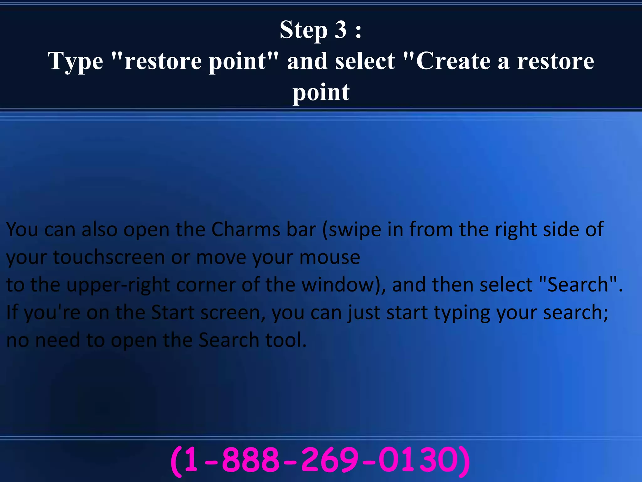 Step 3 :
Type "restore point" and select "Create a restore
point
(1-888-269-0130)
You can also open the Charms bar (swipe in from the right side of
your touchscreen or move your mouse
to the upper-right corner of the window), and then select "Search".
If you're on the Start screen, you can just start typing your search;
no need to open the Search tool.
 