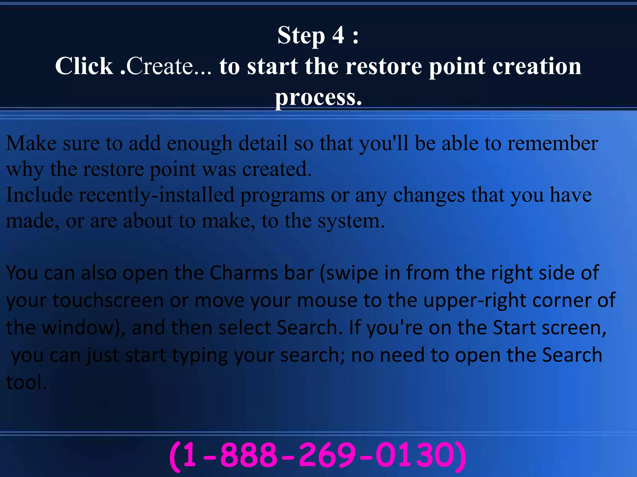 Step 4 :
Click .Create... to start the restore point creation
process.
(1-888-269-0130)
Make sure to add enough detail so that you'll be able to remember
why the restore point was created.
Include recently-installed programs or any changes that you have
made, or are about to make, to the system.
You can also open the Charms bar (swipe in from the right side of
your touchscreen or move your mouse to the upper-right corner of
the window), and then select Search. If you're on the Start screen,
you can just start typing your search; no need to open the Search
tool.
 