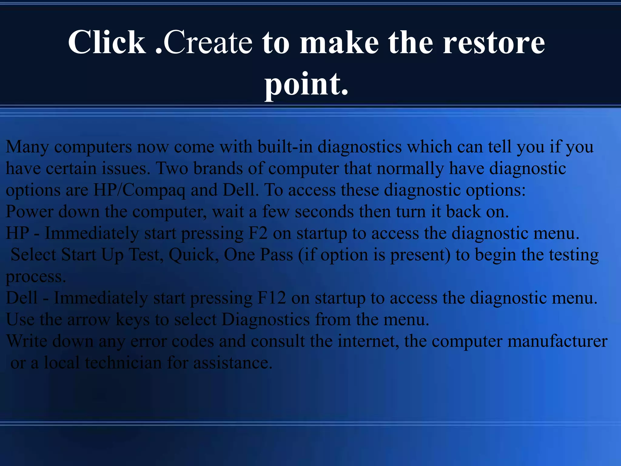 Click .Create to make the restore
point.
Many computers now come with built-in diagnostics which can tell you if you
have certain issues. Two brands of computer that normally have diagnostic
options are HP/Compaq and Dell. To access these diagnostic options:
Power down the computer, wait a few seconds then turn it back on.
HP - Immediately start pressing F2 on startup to access the diagnostic menu.
Select Start Up Test, Quick, One Pass (if option is present) to begin the testing
process.
Dell - Immediately start pressing F12 on startup to access the diagnostic menu.
Use the arrow keys to select Diagnostics from the menu.
Write down any error codes and consult the internet, the computer manufacturer
or a local technician for assistance.
 