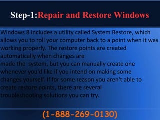 Step-1:Repair and Restore Windows
(1-888-269-0130)
Windows 8 includes a utility called System Restore, which
allows you to roll your computer back to a point when it was
working properly. The restore points are created
automatically when changes are
made the system, but you can manually create one
whenever you'd like if you intend on making some
changes yourself. If for some reason you aren't able to
create restore points, there are several
troubleshooting solutions you can try.
 