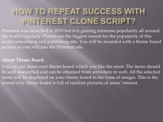 Pinterest was launched in 2010 but it is gaining immense popularity all around
the world regularly. Photos are the biggest reason for the popularity of this
social networking and publishing site. You will be awarded with a theme board
as soon as you will join the Pinterest site.

About Theme Board
You can pin items over theme board which you like the most. The items should
be well researched and can be obtained from anywhere in web. All the selected
items will be displayed on your theme board in the form of images. This is the
reason why theme board is full of random pictures of users’ interest.
 