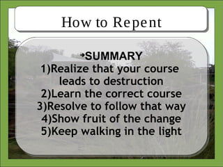 How to Repent

SUMMARY
1)Realize that your course
leads to destruction
2)Learn the correct course
3)Resolve to follow that way
4)Show fruit of the change
5)Keep walking in the light
 