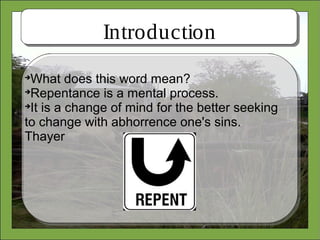 Introduction

What does this word mean?

Repentance is a mental process.

It is a change of mind for the better seeking
to change with abhorrence one's sins.
Thayer
 
