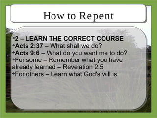 How to Repent

2 – LEARN THE CORRECT COURSE

Acts 2:37 – What shall we do?

Acts 9:6 – What do you want me to do?

For some – Remember what you have
already learned – Revelation 2:5

For others – Learn what God's will is
 