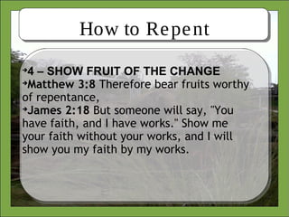 How to Repent

4 – SHOW FRUIT OF THE CHANGE

Matthew 3:8 Therefore bear fruits worthy
of repentance,

James 2:18 But someone will say, "You
have faith, and I have works." Show me
your faith without your works, and I will
show you my faith by my works.
 