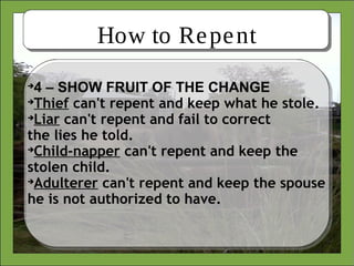 How to Repent

4 – SHOW FRUIT OF THE CHANGE

Thief can't repent and keep what he stole.

Liar can't repent and fail to correct
the lies he told.

Child-napper can't repent and keep the
stolen child.

Adulterer can't repent and keep the spouse
he is not authorized to have.
 