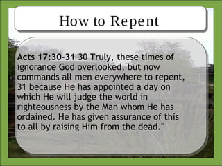 How to Repent
Acts 17:30-31 30 Truly, these times of
ignorance God overlooked, but now
commands all men everywhere to repent,
31 because He has appointed a day on
which He will judge the world in
righteousness by the Man whom He has
ordained. He has given assurance of this
to all by raising Him from the dead."
 
