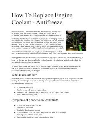 How To Replace Engine
Coolant - Antifreeze
Over the weekend I took on the task of a coolant change a friend was
using Steel Seal, and was advised to change his coolant before
introducing Steel Seal to the system and renew the coolant/antifreeze.
Neither my friend or myself had done this before but after ringing around a
few garages and receiving some quotes, one being over £80 and knowing
that the coolant would cost me £25 I told him to forget the garage and
drop the car off. To give you a little background, I’m no mechanic but I
have always done my own repairs, oil changes, filters, spark plugs etc but
never a coolant change so in all honesty I was looking forward to the task.
It seems there have been a few people ask about changing the coolant
and it is often something that need to be done when using Steel Seal or just for maintenance reasons.
He dropped the Vauxhall Corsa off and I set about inspecting the vehicle for a better understanding, I
know that that you can do a complete full system flush but in this instance we just need to drain the
coolant and replace, so here is my guide
To my surprise the job was easier than I had anticipated. This will cover a partial renewal because
with a full system renewal the thermostat needs to be blanked off which needs a few different
procedures with different types of engine.
What is coolant for?
In short antifreeze works inside a vehicles cooling system to prevent liquids in an engine system from
freezing. A common type of antifreeze is “Ethylene Glycol”, Ethylene Glycol is the most common
coolant/antifreeze because of;
 A reasonable price tag.
 Can be mixed with water in vague ratios.
 Does not react chemically with other substances in a cars cooling system.
 Has a sufficient boiling point.
Symptoms of poor coolant condition:
 The vehicle heats up very quickly
 The vehicle overheats
 Coolant is discoloured or sludgy
 The car takes a long time to cool down even the when fan is engaged
 Leaking in the vehicles heater core
 Rust building up within the vehicles cooling system
 