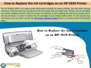 How to Replace the Ink Cartridges on an HP 5650 Printer
The HP Deskjet 5650 is an inkjet printer particularly intended for photo printing. Just like other printing
machines, it may be prone to running out of the ink quicker than you might wish. Though, the ink cartridges
are readily available and don’t take too long to be replaced. If you’re getting the poor print quality due to
the low ink levels, it is time to replace the ink cartridges in your Deskjet 5650 printer. For the step-by-step
instructions you can either consult the HP printer technical support team or continue with the following
steps:
 