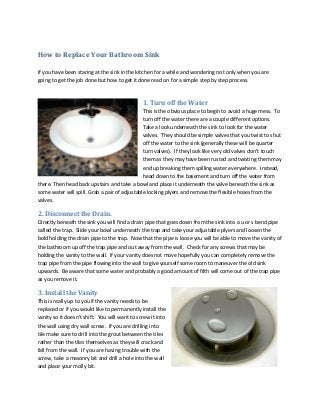 How to Replace Your Bathroom Sink
If you have been staring at the sink in the kitchen for a while and wondering not only when you are
going to get the job done but how to get it done read on for a simple step by step process.

1. Turn off the Water
This is the obvious place to begin to avoid a huge mess. To
turn off the water there are a couple different options.
Take a look underneath the sink to look for the water
valves. They should be simple valves that you twist to shut
off the water to the sink (generally these will be quarter
turn valves). If they look like very old valves don’t touch
them as they may have been rusted and twisting them may
end up breaking them spilling water everywhere. Instead,
head down to the basement and turn off the water from
there. Then head back upstairs and take a bowl and place it underneath the valve beneath the sink as
some water will spill. Grab a pair of adjustable locking plyers and remove the flexible hoses from the
valves.

2. Disconnect the Drain.
Directly beneath the sink you will find a drain pipe that goes down from the sink into a u or s bend pipe
called the trap. Slide your bowl underneath the trap and take your adjustable plyers and loosen the
bold holding the drain pipe to the trap. Now that the pipe is loose you will be able to move the vanity of
the bathroom up off the trap pipe and out away from the wall. Check for any screws that may be
holding the vanity to the wall. If your vanity does not move hopefully you can completely remove the
trap pipe from the pipe flowing into the wall to give yourself some room to maneuver the old sink
upwards. Be aware that some water and probably a good amount of filth will come out of the trap pipe
as you remove it.

3. Install the Vanity
This is really up to you if the vanity needs to be
replaced or if you would like to permanently install the
vanity so it doesn’t shift. You will want to screw it into
the wall using dry wall screw. If you are drilling into
tile make sure to drill into the grout between the tiles
rather than the tiles themselves as they will crack and
fall from the wall. If you are having trouble with the
screw, take a masonry bit and drill a hole into the wall
and place your molly bit.

 