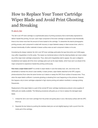 How to Replace Your Toner Cartridge
Wiper Blade and Avoid Print Ghosting
and Streaking
By Jeric O. Tero


The 'all in one' HP toner cartridge is a sophisticated piece of printing accessory that is technically engineered to

deliver hassle-free printing. As such, each major component of the toner cartridge is expected to last theoretically

three to four times more than the amount of toner loaded to the cartridge. To streamline the electro-photographic

printing process, each component is aided with recovery or wiper bladesto sweep or clean excess toner, which is

devised intentionally of softer materials to lessen surface wear as each component rotates on its axis.


Considering the design material, the 'all in one' HP toner cartridge particularly the type that prints over 5,000 pages,

may suffer irregularities in its life cycles. The reason as mentioned above is that the cleaning blades can never outlast

any of the major toner cartridge components. Thus, when print irregularities start to appear, the user is obliged to

troubleshoot and replace all of the minor cartridge parts such as the wiper blades, which have worn out ahead of the

major component to experience hassle-free printing continuously.


How does a wiper blade work? It is similar to wiper blades in cars that sweep dust, rain, and snow on the

windshield to maintain the driver's road visibility. In laser printers, wiper blades attached to the OPC (organic

photoconductive) Drum does the same function as it cleans or sweep the OPC Drum surface of excess toner. Thus,

when the wiper blade is efficient, it prevents ghosting or streaking from ever happening on the printouts. However,

this happens only to toner cartridges subjected in high volume printing and seldom manifests in average printing
frequencies.


Replacement of the wiper blade is a part of the normal HP toner cartridge maintenance protocol, since supplies of

OEM parts are readily available. The following procedures will guide you on how to replace the damaged wiper

blade.


 1.   Unload the 'all in one' toner cartridge from the printer and gently place it over a flat sturdy surface with the OPC

      Drum up.


 2.   Separate the two halves by pushing the stainless steel pins out and slightly tapping it with a punch from the

      inside part of the cartridge.
 