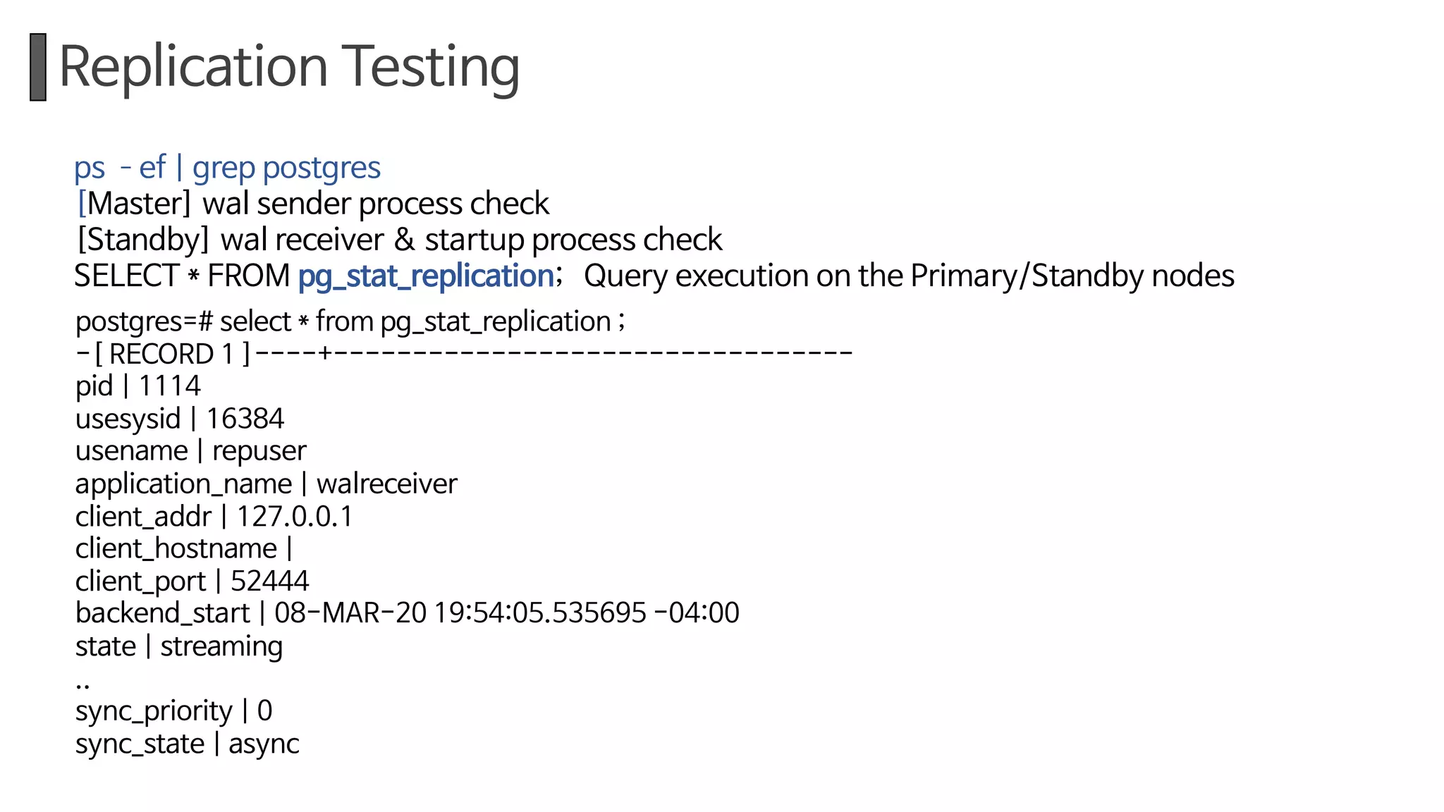 Replication Testing
postgres=# select * from pg_stat_replication ;
-[ RECORD 1 ]----+---------------------------------
pid | 1114
usesysid | 16384
usename | repuser
application_name | walreceiver
client_addr | 127.0.0.1
client_hostname |
client_port | 52444
backend_start | 08-MAR-20 19:54:05.535695 -04:00
state | streaming
..
sync_priority | 0
sync_state | async
ps ­ef | grep postgres
[Master] wal sender process check
[Standby] wal receiver & startup process check
SELECT * FROM pg_stat_replication; Query execution on the Primary/Standby nodes
 